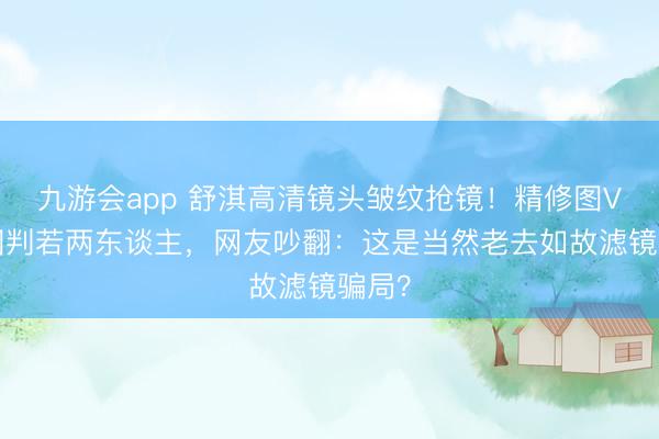 九游会app 舒淇高清镜头皱纹抢镜!精修图VS生图判若两东谈主,网友吵翻:这是当然老去如故滤镜骗局?
