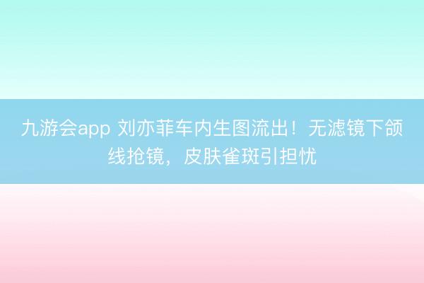 九游会app 刘亦菲车内生图流出！无滤镜下颌线抢镜，皮肤雀斑引担忧