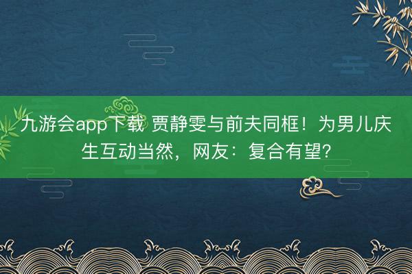 九游会app下载 贾静雯与前夫同框!为男儿庆生互动当然,网友:复合有望?