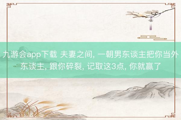 九游会app下载 夫妻之间, 一朝男东谈主把你当外东谈主, 跟你碎裂, 记取这3点, 你就赢了