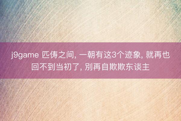 j9game 匹俦之间, 一朝有这3个迹象, 就再也回不到当初了, 別再自欺欺东谈主