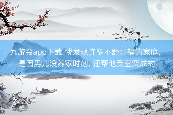 九游会app下载 我发现许多不舒坦福的家庭, 是因男儿没养家时刻, 还帮他受室变成的
