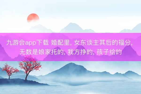 九游会app下载 婚配里， 女东谈主其后的福分， 无数是娘家托的， 我方挣的， 孩子给的