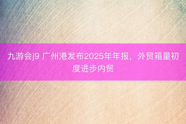 九游会j9 广州港发布2025年年报，外贸箱量初度进步内贸