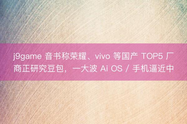 j9game 音书称荣耀、vivo 等国产 TOP5 厂商正研究豆包，一大波 Ai OS / 手机逼近中
