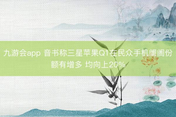 九游会app 音书称三星苹果Q1在民众手机阛阓份额有增多 均向上20%
