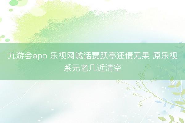 九游会app 乐视网喊话贾跃亭还债无果 原乐视系元老几近清空