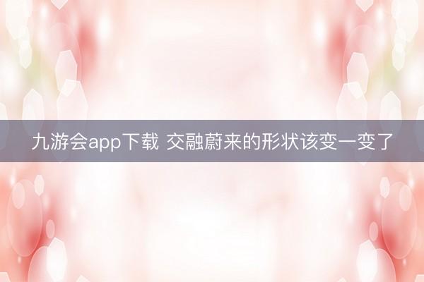 九游会app下载 交融蔚来的形状该变一变了
