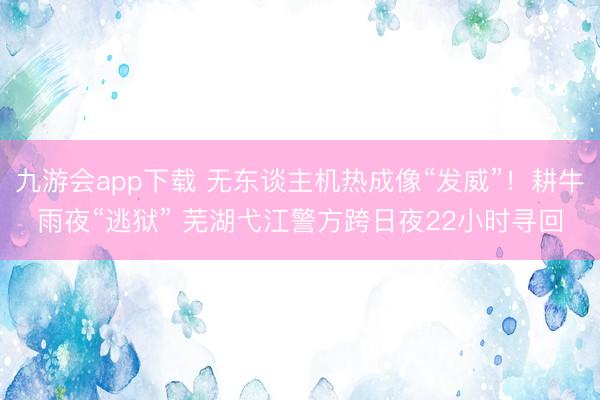 九游会app下载 无东谈主机热成像“发威”!耕牛雨夜“逃狱” 芜湖弋江警方跨日夜22小时寻回