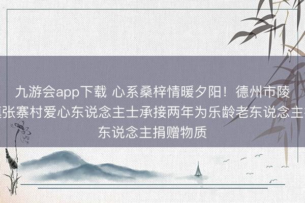九游会app下载 心系桑梓情暖夕阳！德州市陵城区糜镇张寨村爱心东说念主士承接两年为乐龄老东说念主捐赠物质