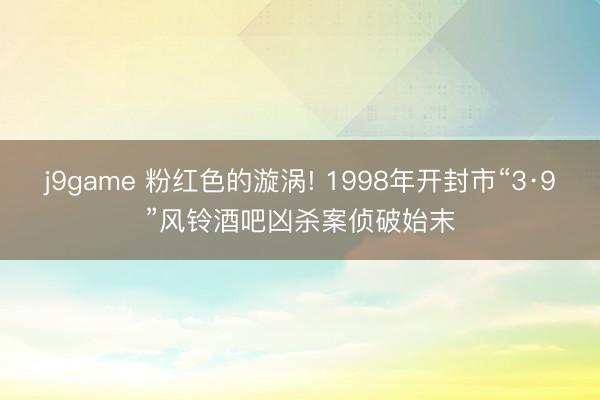 j9game 粉红色的漩涡! 1998年开封市“3·9”风铃酒吧凶杀案侦破始末