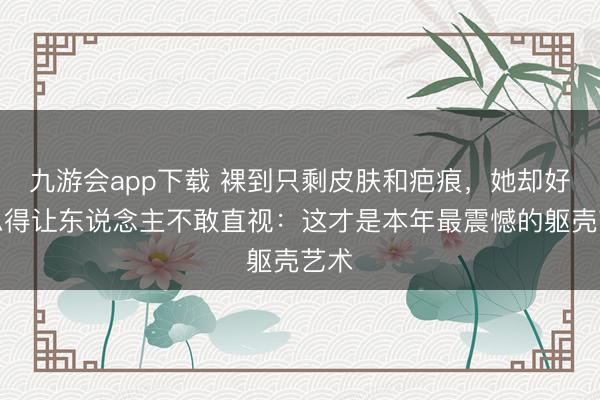 九游会app下载 裸到只剩皮肤和疤痕，她却好意思得让东说念主不敢直视：这才是本年最震憾的躯壳艺术