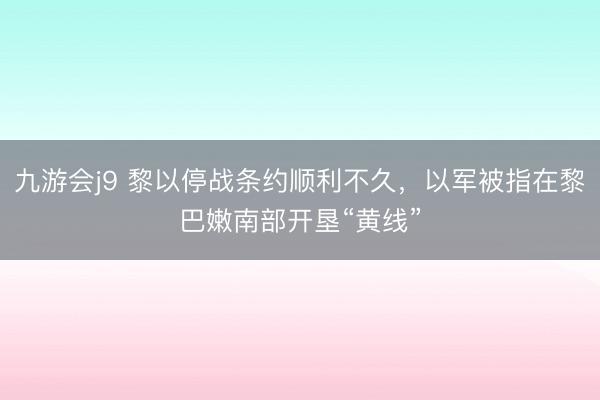 九游会j9 黎以停战条约顺利不久，以军被指在黎巴嫩南部开垦“黄线”