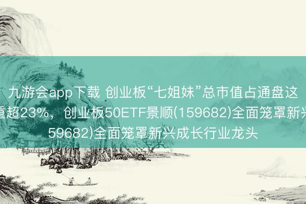 九游会app下载 创业板“七姐妹”总市值占通盘这个词创业板比重超23%，创业板50ETF景顺(159682)全面笼罩新兴成长行业龙头