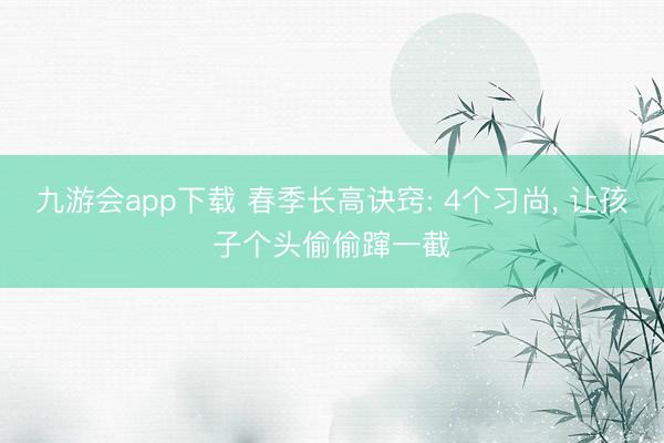 九游会app下载 春季长高诀窍: 4个习尚， 让孩子个头偷偷蹿一截