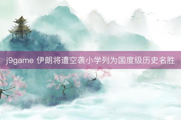 j9game 伊朗将遭空袭小学列为国度级历史名胜