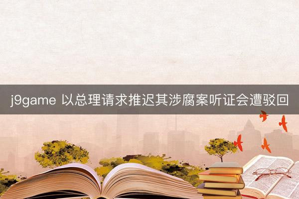 j9game 以总理请求推迟其涉腐案听证会遭驳回