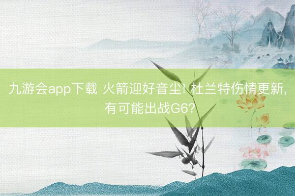 九游会app下载 火箭迎好音尘! 杜兰特伤情更新， 有可能出战G6?
