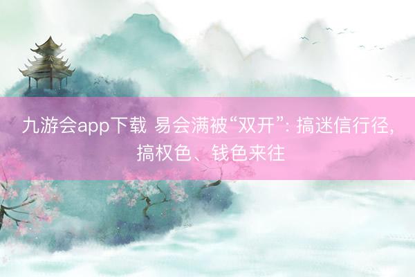 九游会app下载 易会满被“双开”: 搞迷信行径， 搞权色、钱色来往
