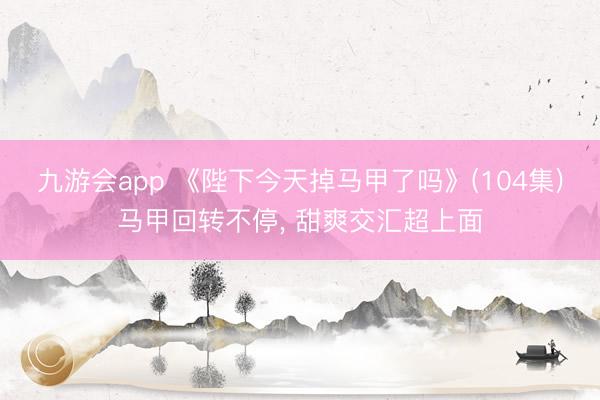 九游会app 《陛下今天掉马甲了吗》(104集)马甲回转不停， 甜爽交汇超上面