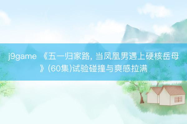 j9game 《五一归家路， 当凤凰男遇上硬核岳母》(60集)试验碰撞与爽感拉满