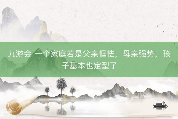 九游会 一个家庭若是父亲恇怯，母亲强势，孩子基本也定型了