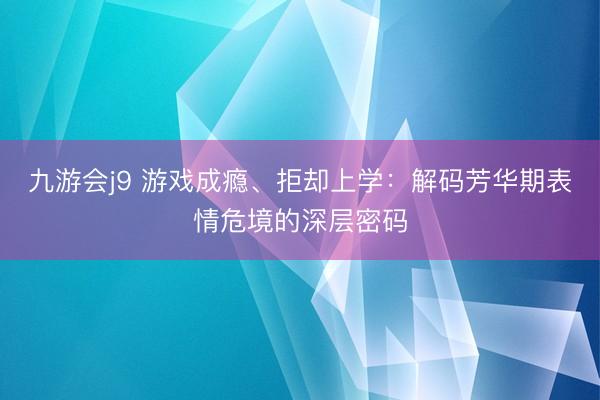 九游会j9 游戏成瘾、拒却上学：解码芳华期表情危境的深层密码