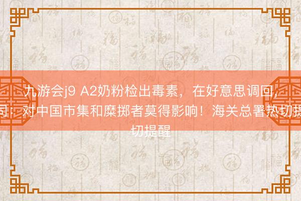 九游会j9 A2奶粉检出毒素，在好意思调回，公司：对中国市集和糜掷者莫得影响！海关总署热切提醒