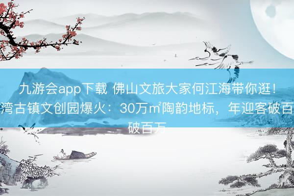 九游会app下载 佛山文旅大家何江海带你逛！石湾古镇文创园爆火：30万㎡陶韵地标，年迎客破百万