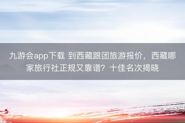 九游会app下载 到西藏跟团旅游报价，西藏哪家旅行社正规又靠谱？十佳名次揭晓