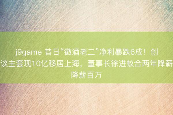 j9game 昔日“徽酒老二”净利暴跌6成！创举东谈主套现10亿移居上海，董事长徐进蚁合两年降薪百万