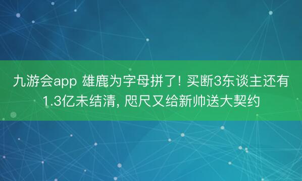 九游会app 雄鹿为字母拼了! 买断3东谈主还有1.3亿未结清， 咫尺又给新帅送大契约