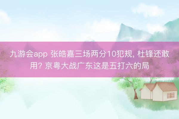 九游会app 张皓嘉三场两分10犯规， 杜锋还敢用? 京粤大战广东这是五打六的局