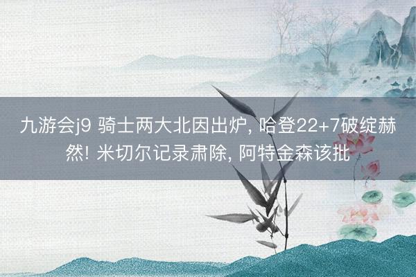 九游会j9 骑士两大北因出炉， 哈登22+7破绽赫然! 米切尔记录肃除， 阿特金森该批