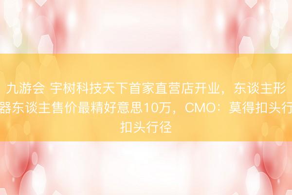 九游会 宇树科技天下首家直营店开业，东谈主形机器东谈主售价最精好意思10万，CMO：莫得扣头行径
