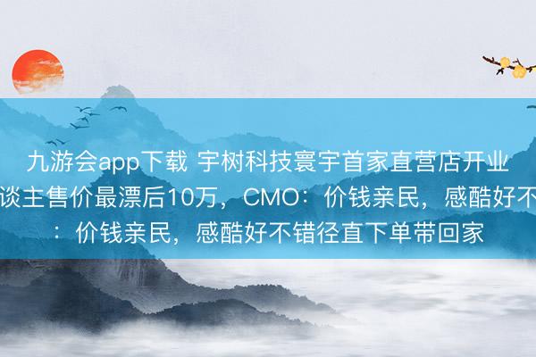 九游会app下载 宇树科技寰宇首家直营店开业，东谈主形机器东谈主售价最漂后10万，CMO：价钱亲民，感酷好不错径直下单带回家