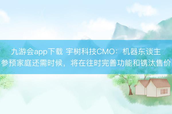 九游会app下载 宇树科技CMO：机器东谈主参预家庭还需时候，将在往时完善功能和镌汰售价