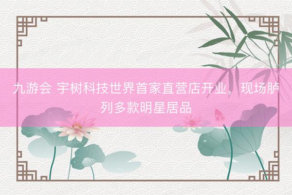 九游会 宇树科技世界首家直营店开业，现场胪列多款明星居品
