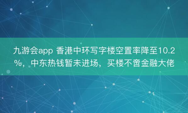 九游会app 香港中环写字楼空置率降至10.2%，中东热钱暂未进场，买楼不啻金融大佬