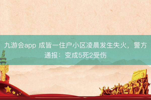 九游会app 成皆一住户小区凌晨发生失火，警方通报：变成5死2受伤