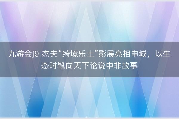 九游会j9 杰夫“绮境乐土”影展亮相申城，以生态时髦向天下论说中非故事
