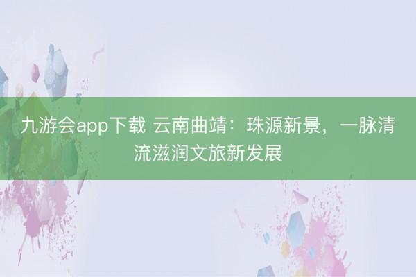 九游会app下载 云南曲靖：珠源新景，一脉清流滋润文旅新发展