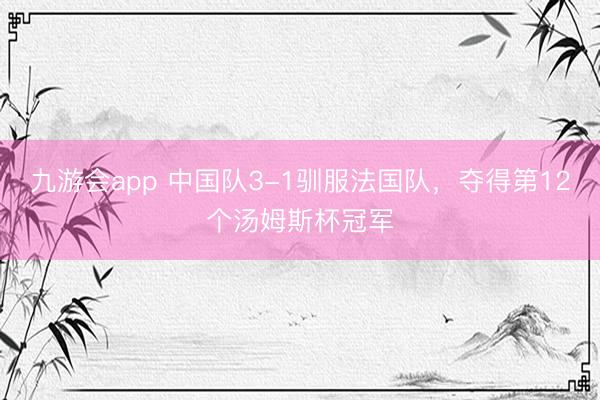 九游会app 中国队3-1驯服法国队，夺得第12个汤姆斯杯冠军