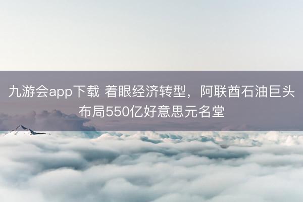 九游会app下载 着眼经济转型，阿联酋石油巨头布局550亿好意思元名堂