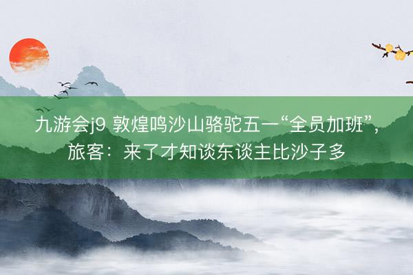 九游会j9 敦煌鸣沙山骆驼五一“全员加班”，旅客：来了才知谈东谈主比沙子多