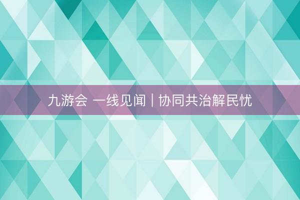 九游会 一线见闻 | 协同共治解民忧