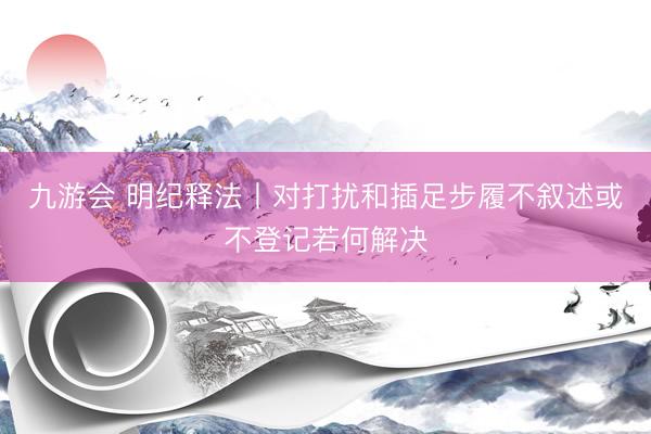 九游会 明纪释法丨对打扰和插足步履不叙述或不登记若何解决