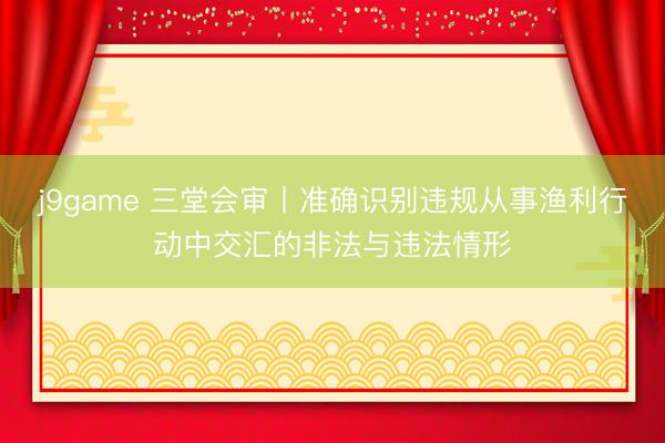 j9game 三堂会审丨准确识别违规从事渔利行动中交汇的非法与违法情形