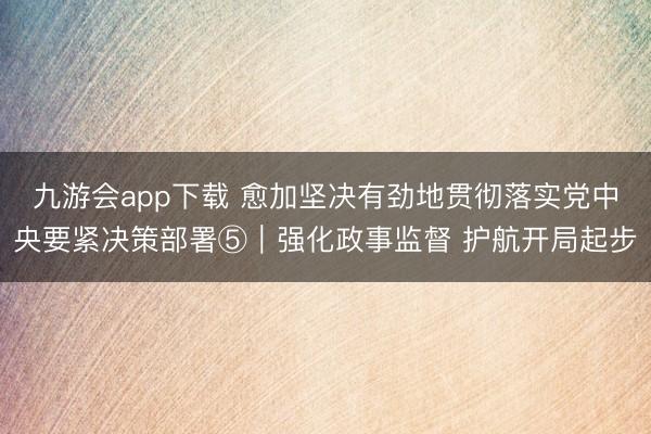 九游会app下载 愈加坚决有劲地贯彻落实党中央要紧决策部署⑤|强化政事监督 护航开局起步