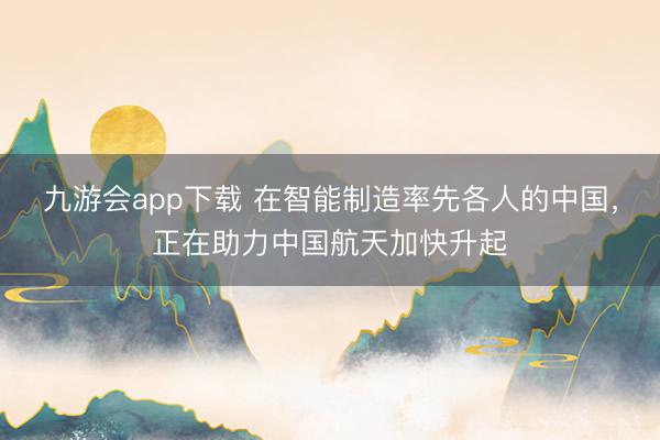 九游会app下载 在智能制造率先各人的中国，正在助力中国航天加快升起